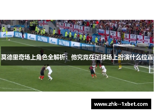 莫德里奇场上角色全解析：他究竟在足球场上扮演什么位置