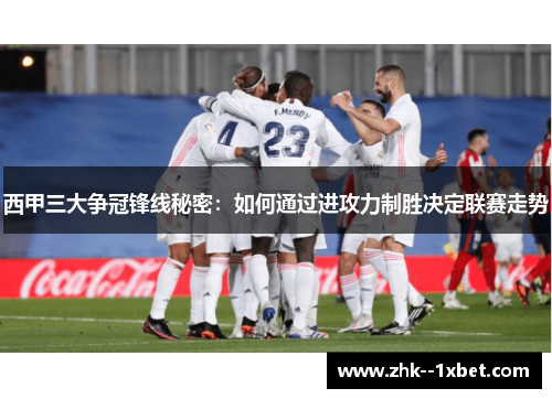 西甲三大争冠锋线秘密：如何通过进攻力制胜决定联赛走势