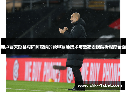 库卢塞夫斯基对阵阿森纳的德甲赛场技术与效率表现解析深度全面