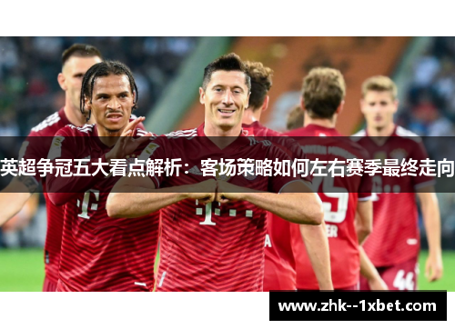英超争冠五大看点解析:客场策略如何左右赛季最终走向 英超争冠五大看点解析:客场策略如何左右赛季最终走向