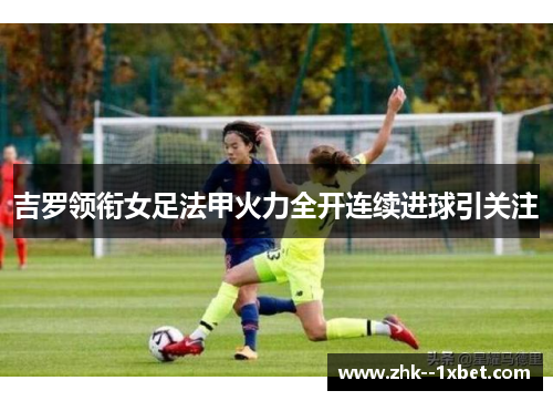 吉罗领衔女足法甲火力全开连续进球引关注 吉罗领衔女足法甲火力全开连续进球引关注