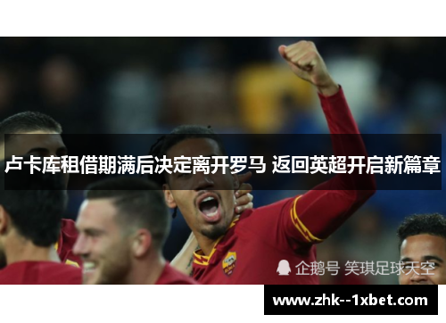 卢卡库租借期满后决定离开罗马 返回英超开启新篇章 卢卡库租借期满后决定离开罗马 返回英超开启新篇章