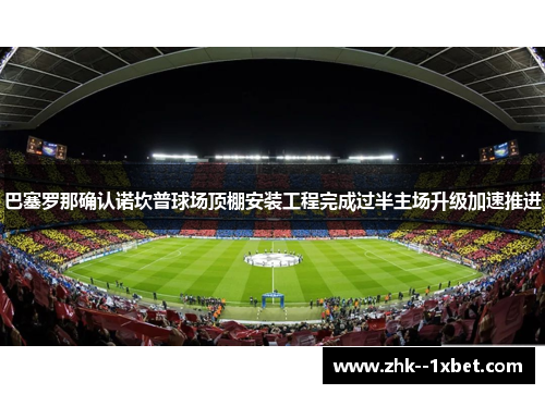 巴塞罗那确认诺坎普球场顶棚安装工程完成过半主场升级加速推进